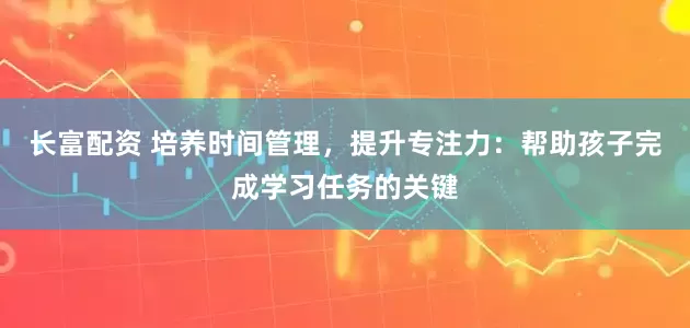长富配资 培养时间管理，提升专注力：帮助孩子完成学习任务的关键
