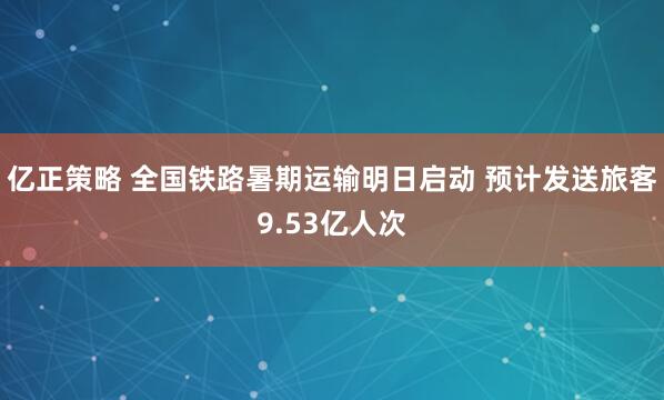 亿正策略 全国铁路暑期运输明日启动 预计发送旅客9.53亿人次