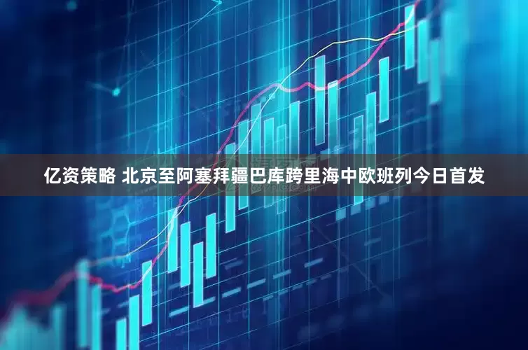 亿资策略 北京至阿塞拜疆巴库跨里海中欧班列今日首发