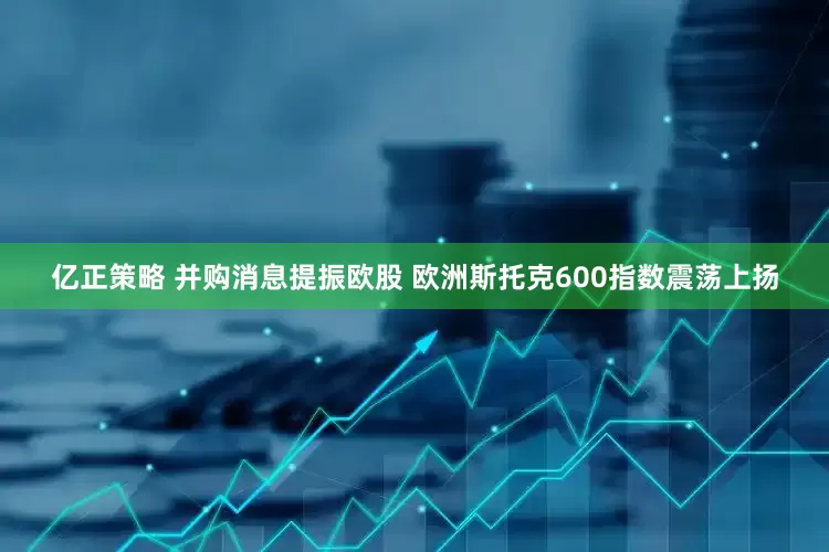 亿正策略 并购消息提振欧股 欧洲斯托克600指数震荡上扬