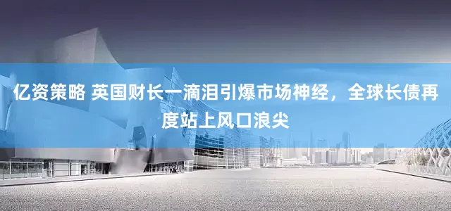 亿资策略 英国财长一滴泪引爆市场神经，全球长债再度站上风口浪尖