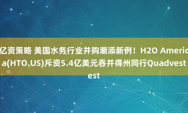 亿资策略 美国水务行业并购潮添新例！H2O America(HTO.US)斥资5.4亿美元吞并得州同行Quadvest