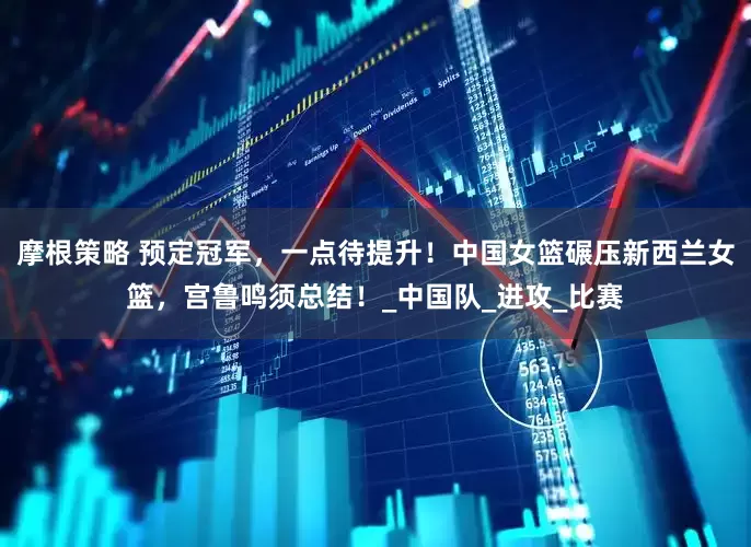 摩根策略 预定冠军，一点待提升！中国女篮碾压新西兰女篮，宫鲁鸣须总结！_中国队_进攻_比赛