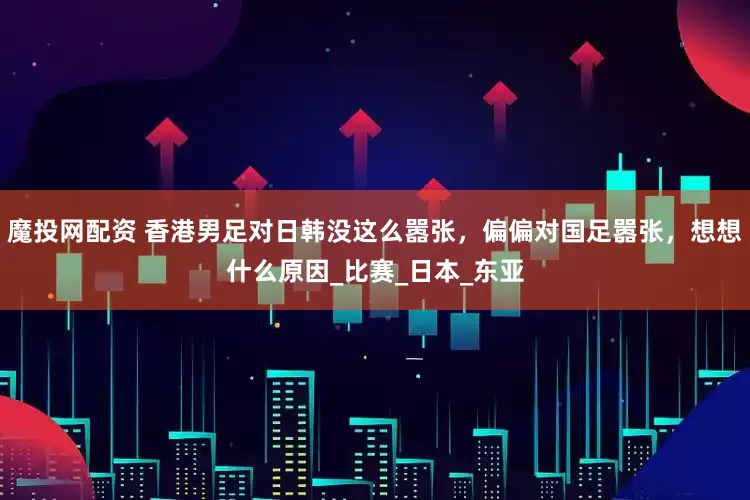魔投网配资 香港男足对日韩没这么嚣张，偏偏对国足嚣张，想想什么原因_比赛_日本_东亚
