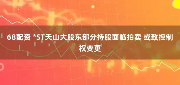 68配资 *ST天山大股东部分持股面临拍卖 或致控制权变更