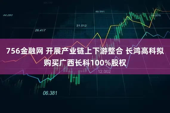 756金融网 开展产业链上下游整合 长鸿高科拟购买广西长科100%股权