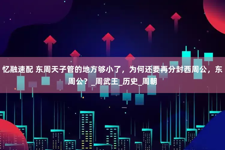 忆融速配 东周天子管的地方够小了，为何还要再分封西周公，东周公？_周武王_历史_周朝