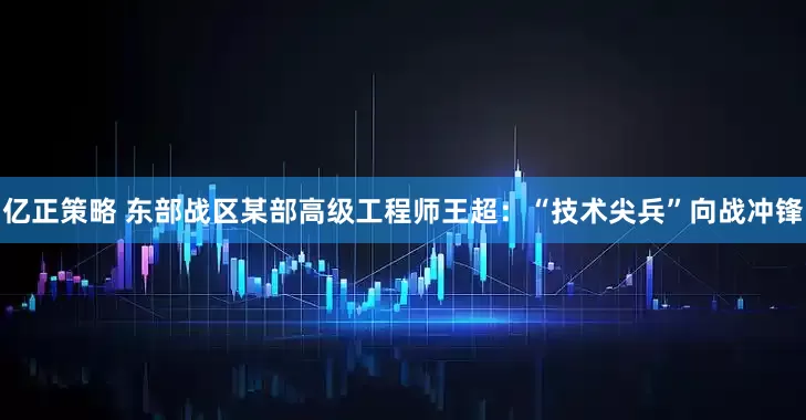 亿正策略 东部战区某部高级工程师王超：“技术尖兵”向战冲锋