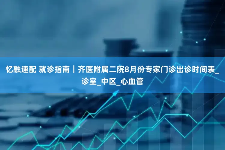 忆融速配 就诊指南｜齐医附属二院8月份专家门诊出诊时间表_诊室_中区_心血管