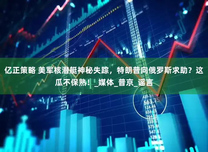 亿正策略 美军核潜艇神秘失踪，特朗普向俄罗斯求助？这瓜不保熟！_媒体_普京_谣言
