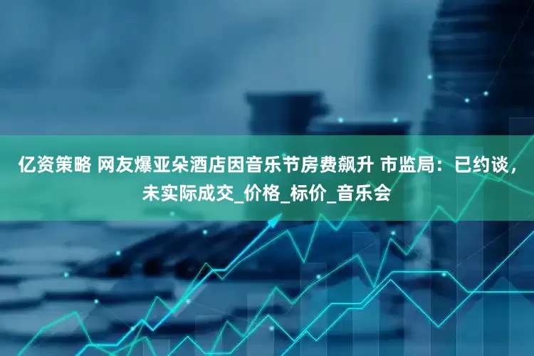 亿资策略 网友爆亚朵酒店因音乐节房费飙升 市监局：已约谈，未实际成交_价格_标价_音乐会