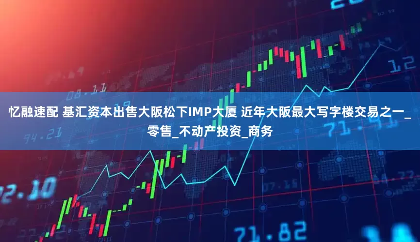 忆融速配 基汇资本出售大阪松下IMP大厦 近年大阪最大写字楼交易之一_零售_不动产投资_商务