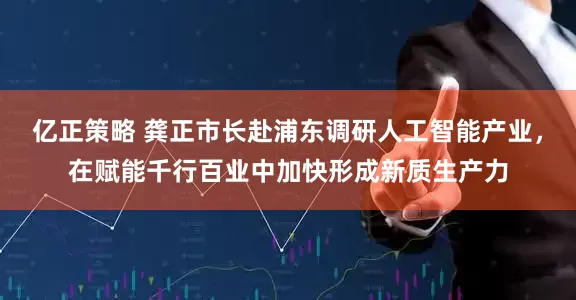 亿正策略 龚正市长赴浦东调研人工智能产业，在赋能千行百业中加快形成新质生产力