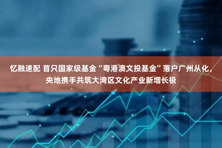 忆融速配 首只国家级基金“粤港澳文投基金”落户广州从化，央地携手共筑大湾区文化产业新增长极