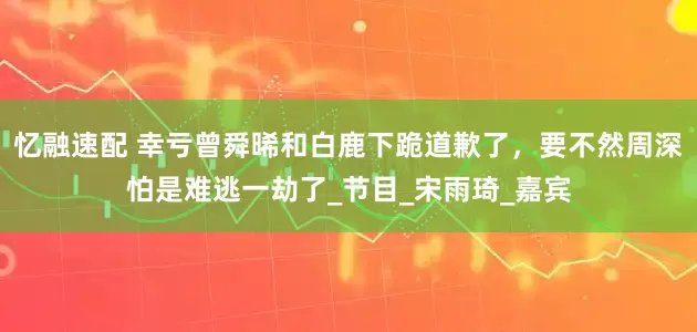 忆融速配 幸亏曾舜晞和白鹿下跪道歉了，要不然周深怕是难逃一劫了_节目_宋雨琦_嘉宾