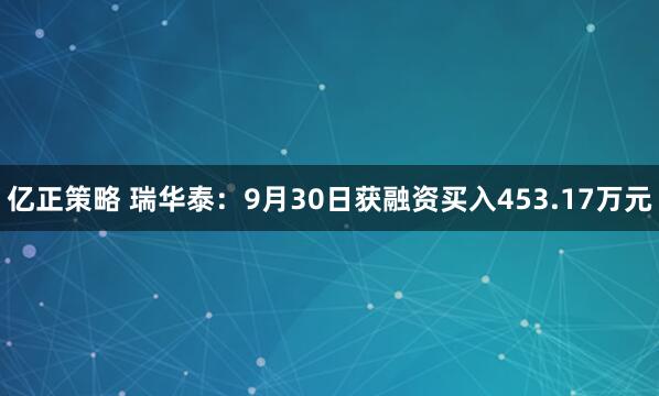 亿正策略 瑞华泰:9月30日获融资买入453.17万元