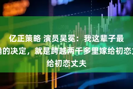 亿正策略 演员吴冕:我这辈子最正确的决定,就是跨越两千多里嫁给初恋丈夫