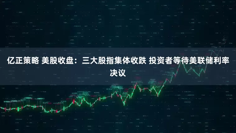 亿正策略 美股收盘：三大股指集体收跌 投资者等待美联储利率决议