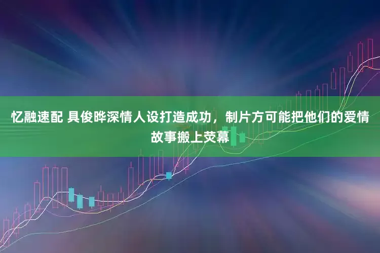 忆融速配 具俊晔深情人设打造成功,制片方可能把他们的爱情故事搬上荧幕