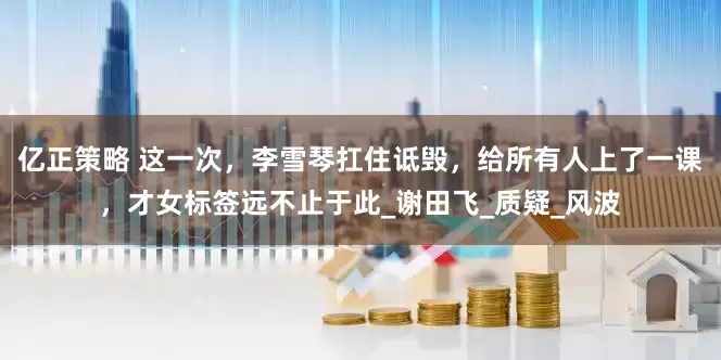 亿正策略 这一次，李雪琴扛住诋毁，给所有人上了一课，才女标签远不止于此_谢田飞_质疑_风波