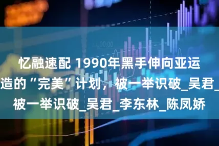 忆融速配 1990年黑手伸向亚运会，3位间谍打造的“完美”计划，被一举识破_吴君_李东林_陈凤娇