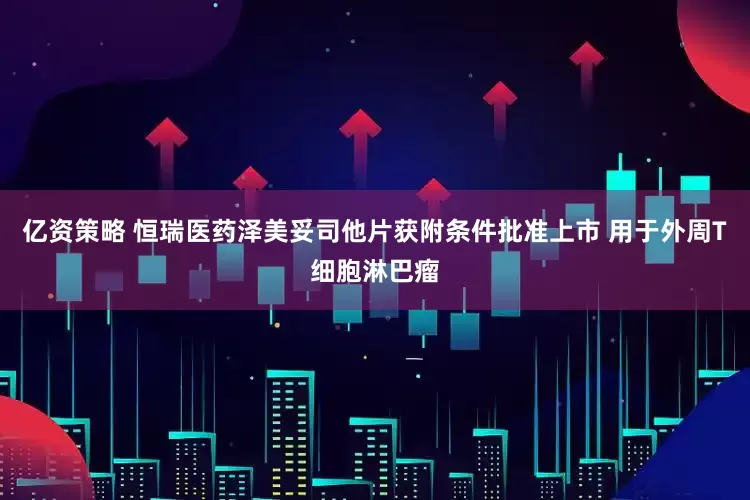 亿资策略 恒瑞医药泽美妥司他片获附条件批准上市 用于外周T细胞淋巴瘤