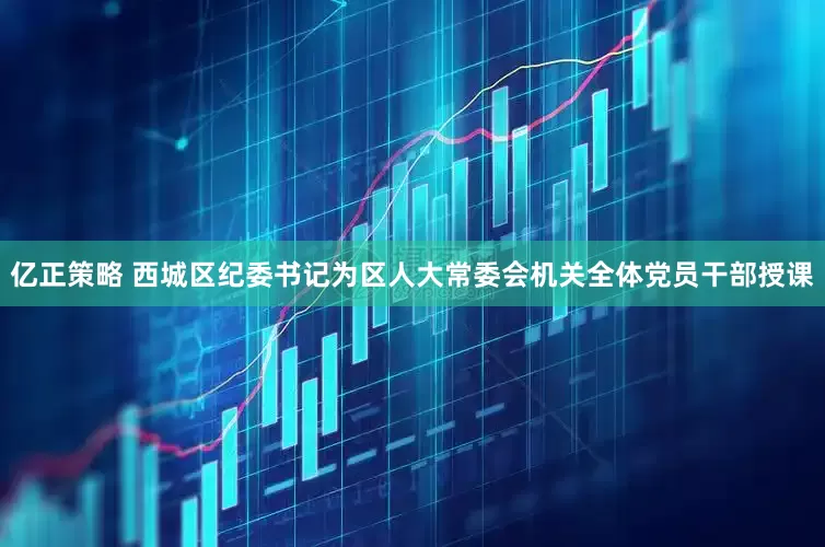 亿正策略 西城区纪委书记为区人大常委会机关全体党员干部授课
