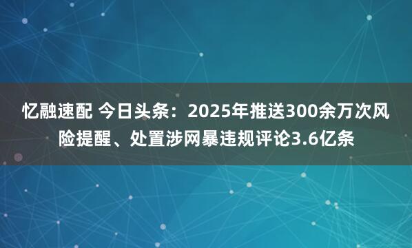 忆融速配 今日头条:2025年推送300余万次风险提醒、处置涉网暴违规评论3.6亿条