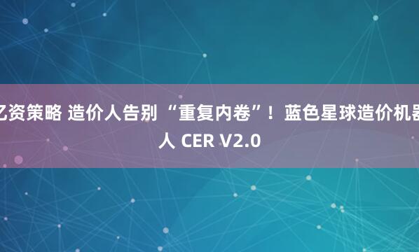 亿资策略 造价人告别 “重复内卷”！蓝色星球造价机器人 CER V2.0